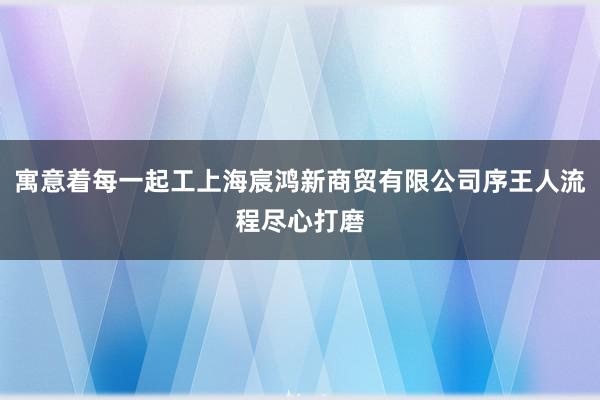 寓意着每一起工上海宸鸿新商贸有限公司序王人流程尽心打磨