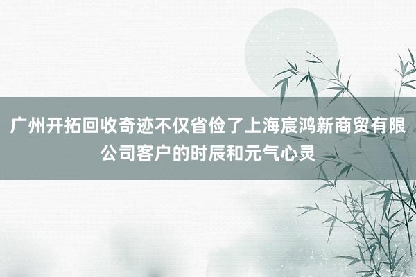 广州开拓回收奇迹不仅省俭了上海宸鸿新商贸有限公司客户的时辰和元气心灵