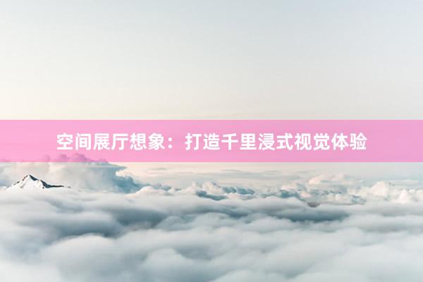 空间展厅想象：打造千里浸式视觉体验