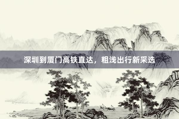 深圳到厦门高铁直达，粗浅出行新采选